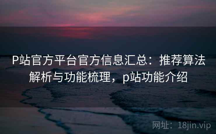 P站官方平台官方信息汇总：推荐算法解析与功能梳理，p站功能介绍  第2张