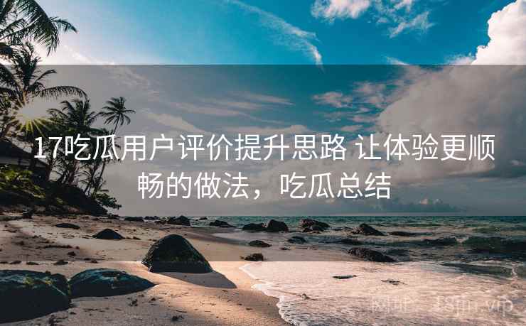 17吃瓜用户评价提升思路 让体验更顺畅的做法，吃瓜总结