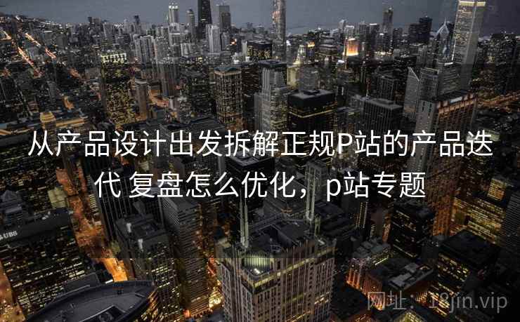 从产品设计出发拆解正规P站的产品迭代 复盘怎么优化，p站专题  第1张