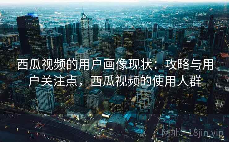 西瓜视频的用户画像现状：攻略与用户关注点，西瓜视频的使用人群