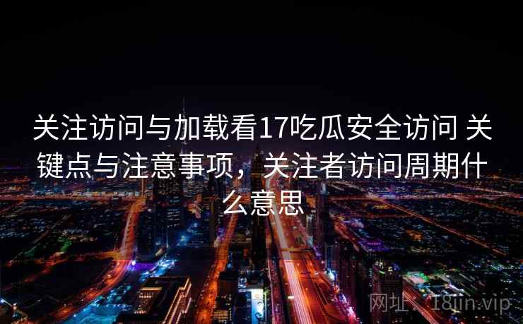 关注访问与加载看17吃瓜安全访问 关键点与注意事项，关注者访问周期什么意思