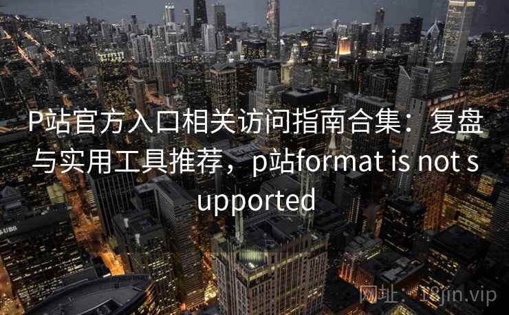 P站官方入口相关访问指南合集：复盘与实用工具推荐，p站format is not supported