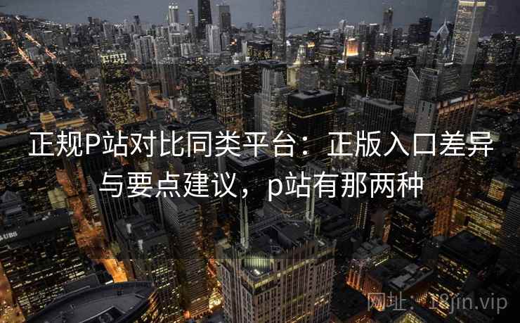 正规P站对比同类平台：正版入口差异与要点建议，p站有那两种  第2张