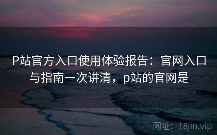P站官方入口使用体验报告：官网入口与指南一次讲清，p站的官网是