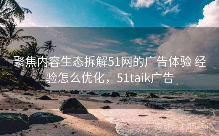 聚焦内容生态拆解51网的广告体验 经验怎么优化，51taik广告  第1张