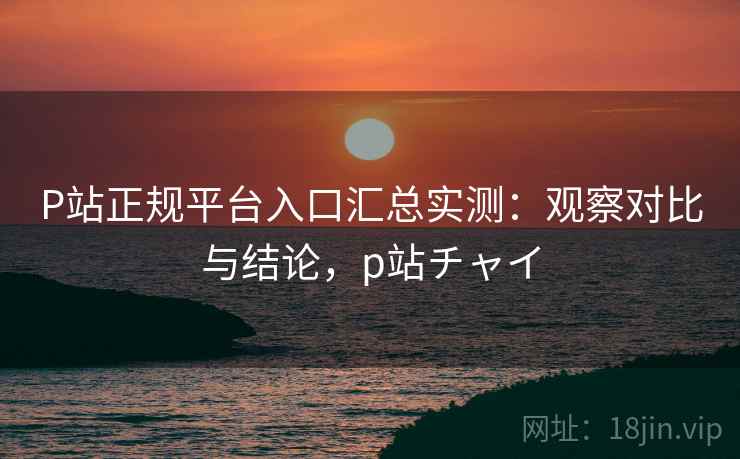 P站正规平台入口汇总实测：观察对比与结论，p站チャイ  第2张