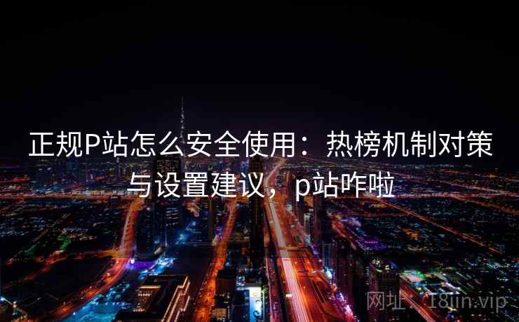 正规P站怎么安全使用：热榜机制对策与设置建议，p站咋啦  第2张