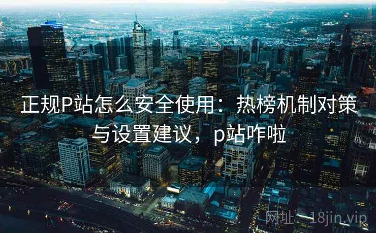 正规P站怎么安全使用：热榜机制对策与设置建议，p站咋啦