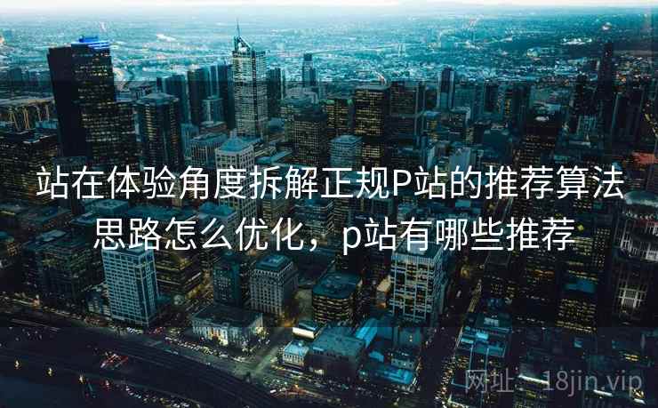 站在体验角度拆解正规P站的推荐算法 思路怎么优化，p站有哪些推荐