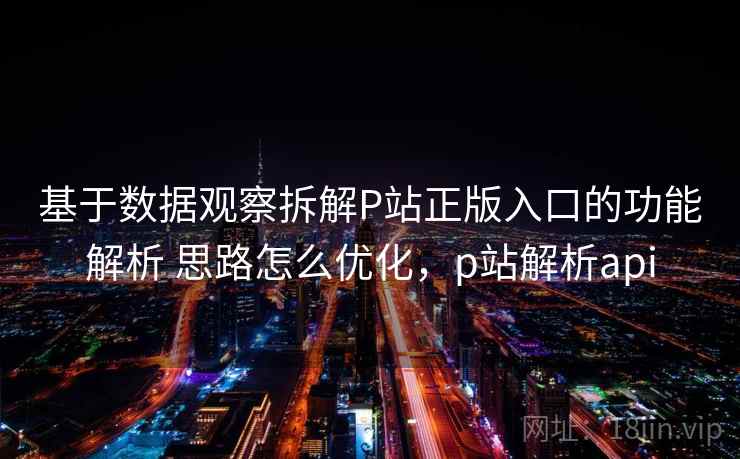 基于数据观察拆解P站正版入口的功能解析 思路怎么优化，p站解析api