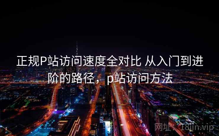 正规P站访问速度全对比 从入门到进阶的路径，p站访问方法  第2张