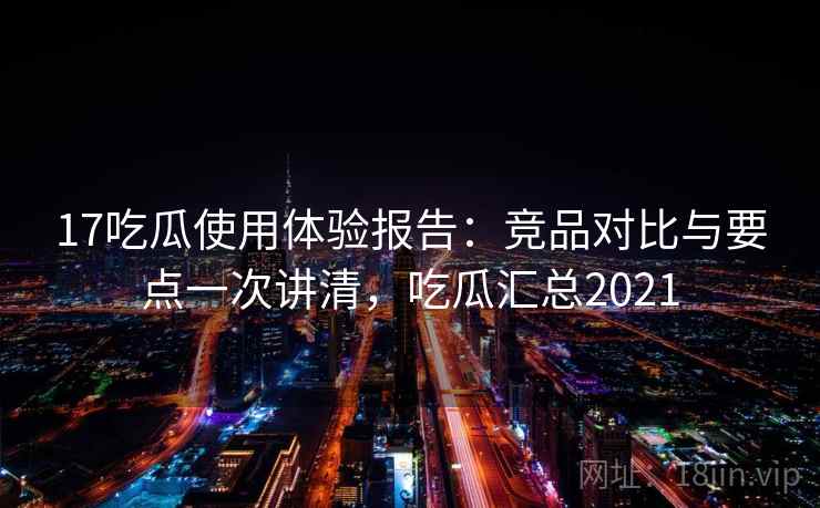 17吃瓜使用体验报告：竞品对比与要点一次讲清，吃瓜汇总2021  第1张