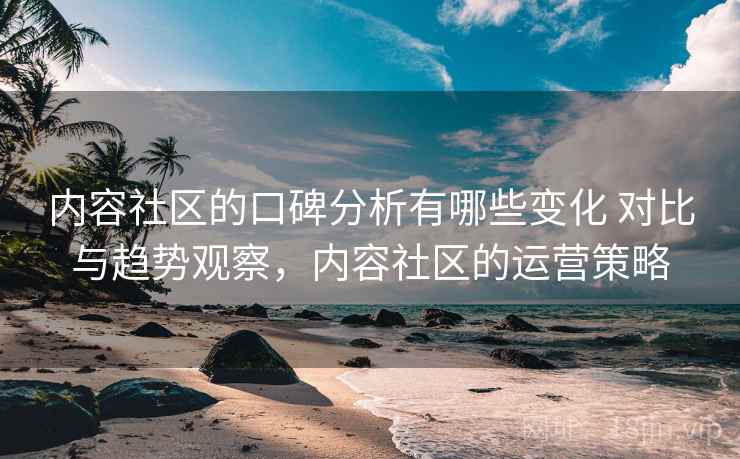 内容社区的口碑分析有哪些变化 对比与趋势观察，内容社区的运营策略  第2张