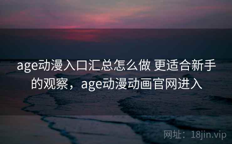 age动漫入口汇总怎么做 更适合新手的观察，age动漫动画官网进入  第1张