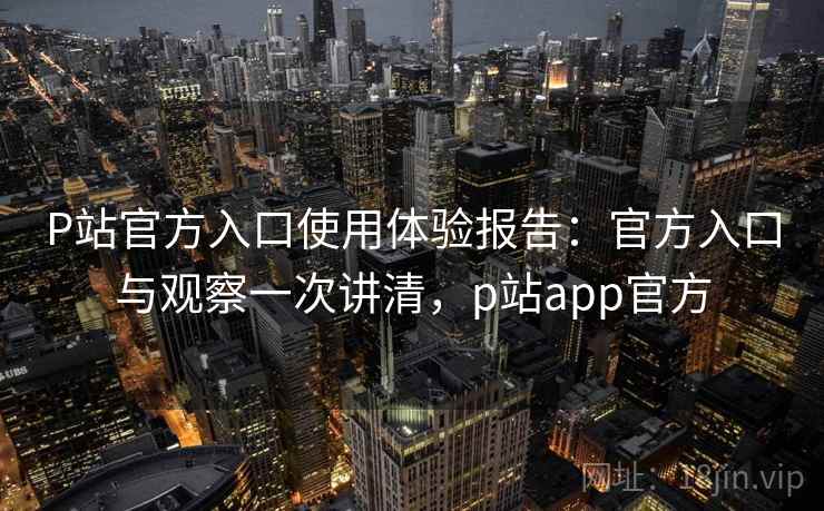 P站官方入口使用体验报告：官方入口与观察一次讲清，p站app官方  第1张