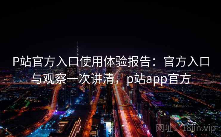 P站官方入口使用体验报告：官方入口与观察一次讲清，p站app官方  第2张