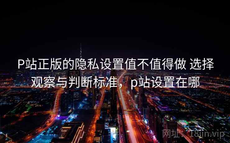 P站正版的隐私设置值不值得做 选择观察与判断标准，p站设置在哪  第1张