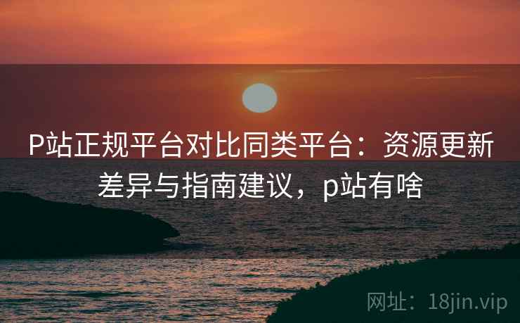 P站正规平台对比同类平台：资源更新差异与指南建议，p站有啥