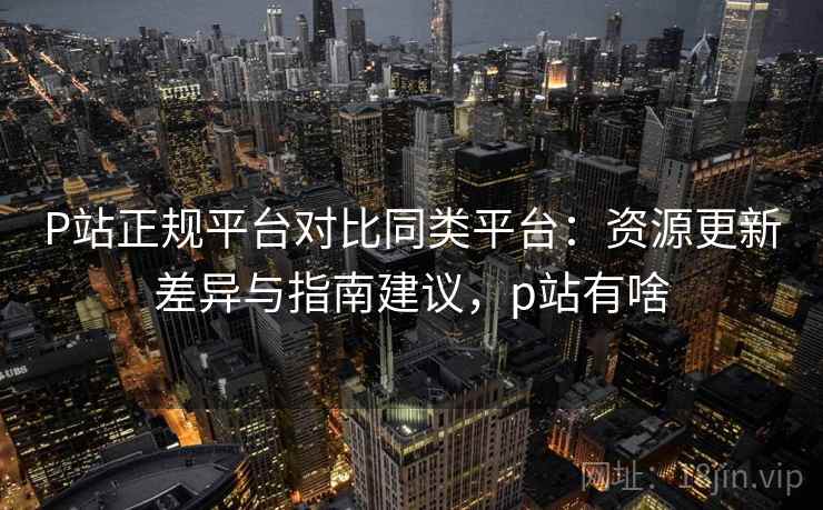 P站正规平台对比同类平台:资源更新差异与指南建议,p站有啥 第2张 P站正规平台对比同类平台:资源更新差异与指南建议,p站有啥 第2张