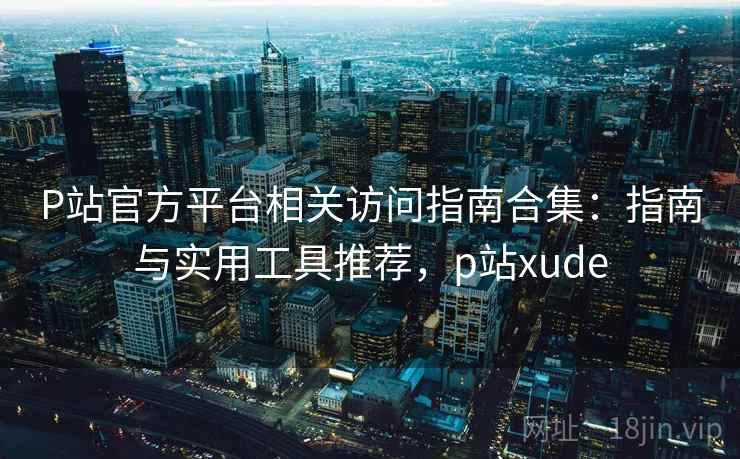 P站官方平台相关访问指南合集：指南与实用工具推荐，p站xude  第2张