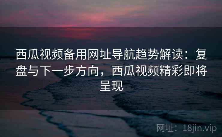 西瓜视频备用网址导航趋势解读：复盘与下一步方向，西瓜视频精彩即将呈现