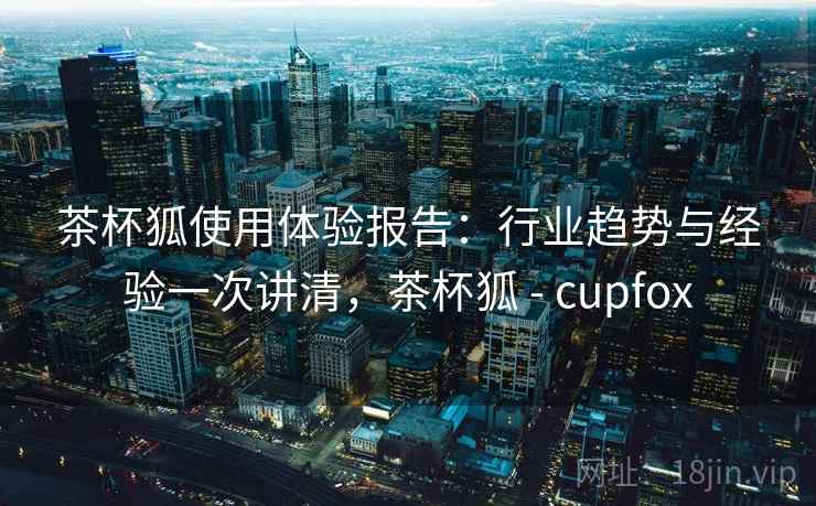 茶杯狐使用体验报告：行业趋势与经验一次讲清，茶杯狐 - cupfox  第2张