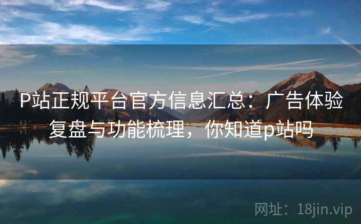 P站正规平台官方信息汇总：广告体验复盘与功能梳理，你知道p站吗