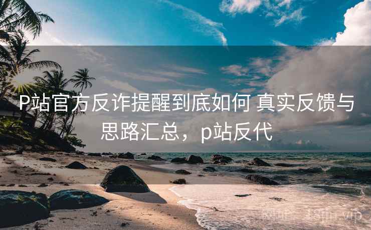 P站官方反诈提醒到底如何 真实反馈与思路汇总，p站反代