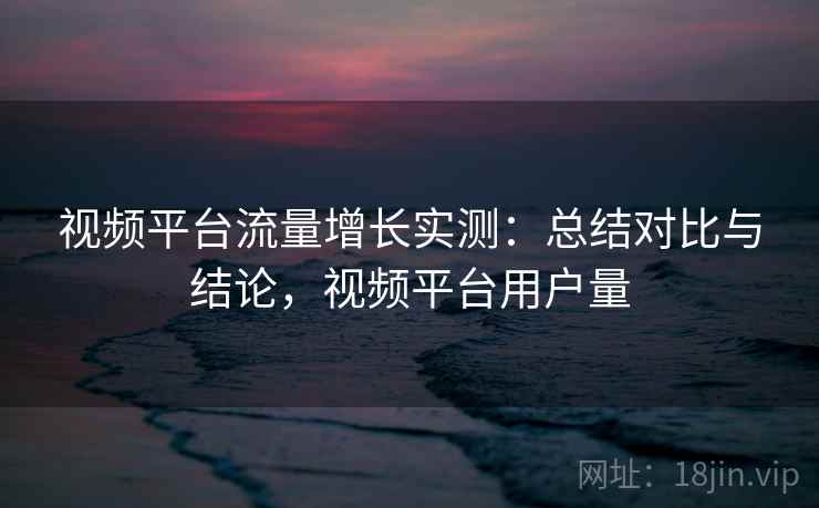 视频平台流量增长实测：总结对比与结论，视频平台用户量