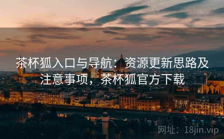 茶杯狐入口与导航：资源更新思路及注意事项，茶杯狐官方下载