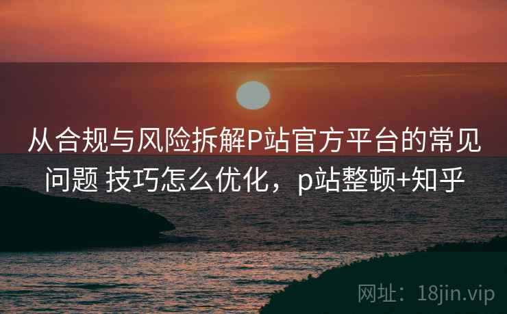 从合规与风险拆解P站官方平台的常见问题 技巧怎么优化，p站整顿+知乎  第2张