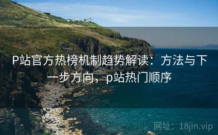 P站官方热榜机制趋势解读：方法与下一步方向，p站热门顺序