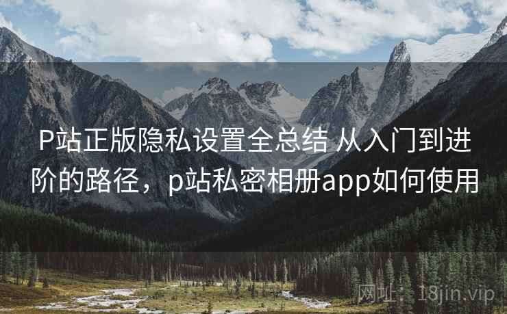 P站正版隐私设置全总结 从入门到进阶的路径,p站私密相册app如何使用 第1张 P站正版隐私设置全总结 从入门到进阶的路径,p站私密相册app如何使用 第1张