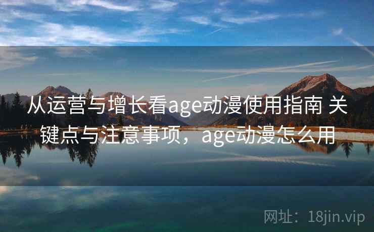 从运营与增长看age动漫使用指南 关键点与注意事项,age动漫怎么用 第2张 从运营与增长看age动漫使用指南 关键点与注意事项,age动漫怎么用 第2张