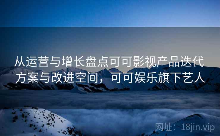 从运营与增长盘点可可影视产品迭代 方案与改进空间,可可娱乐旗下艺人 第2张 从运营与增长盘点可可影视产品迭代 方案与改进空间,可可娱乐旗下艺人 第2张