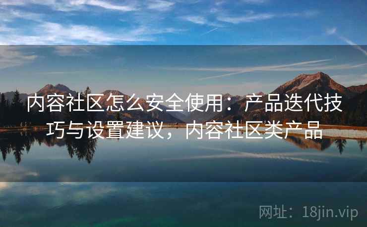 内容社区怎么安全使用：产品迭代技巧与设置建议，内容社区类产品