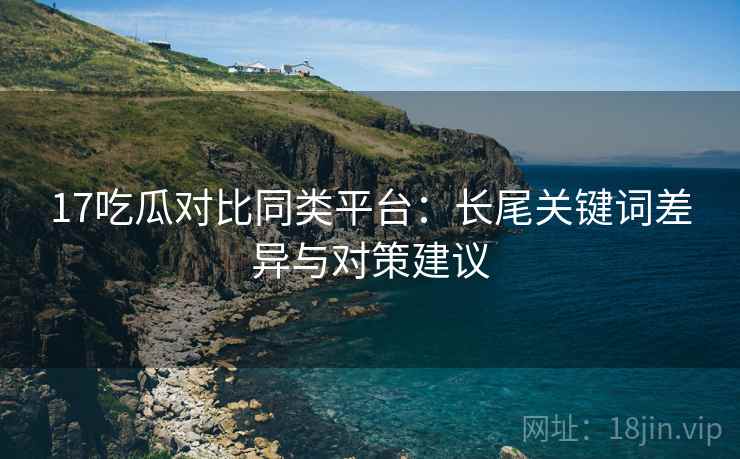 17吃瓜对比同类平台：长尾关键词差异与对策建议