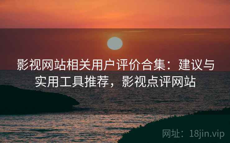 影视网站相关用户评价合集：建议与实用工具推荐，影视点评网站