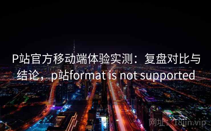 P站官方移动端体验实测:复盘对比与结论,p站format is not supported 第1张 P站官方移动端体验实测:复盘对比与结论,p站format is not supported 第1张