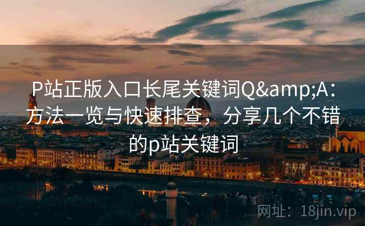 P站正版入口长尾关键词Q&A：方法一览与快速排查，分享几个不错的p站关键词  第2张