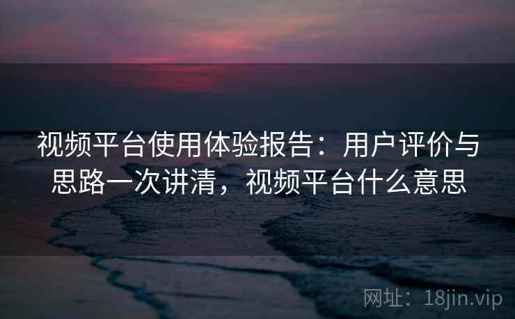 视频平台使用体验报告：用户评价与思路一次讲清，视频平台什么意思  第1张