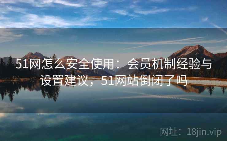 51网怎么安全使用：会员机制经验与设置建议，51网站倒闭了吗