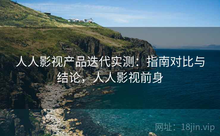 人人影视产品迭代实测：指南对比与结论，人人影视前身