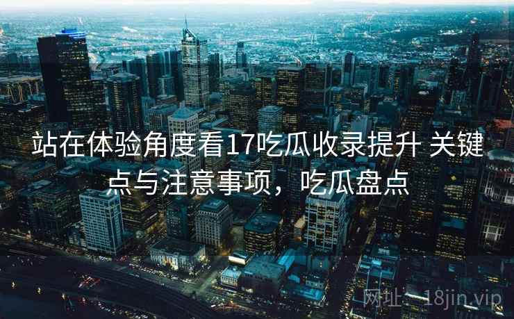 站在体验角度看17吃瓜收录提升 关键点与注意事项,吃瓜盘点 第2张 站在体验角度看17吃瓜收录提升 关键点与注意事项,吃瓜盘点 第2张
