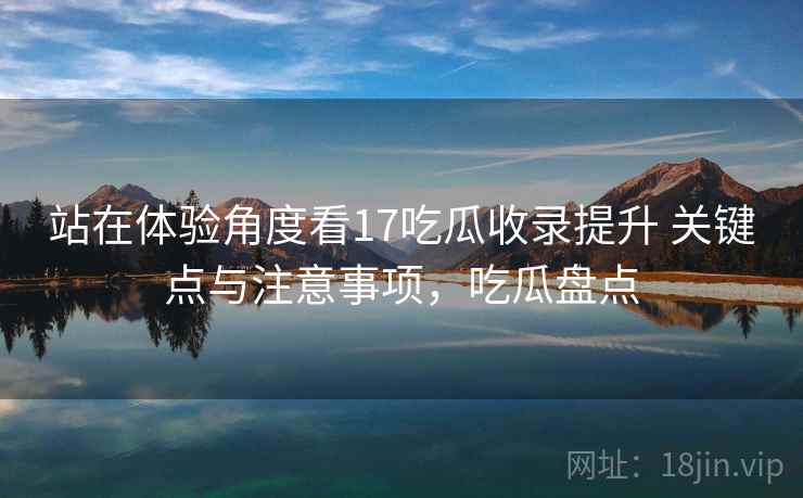 站在体验角度看17吃瓜收录提升 关键点与注意事项,吃瓜盘点 第1张 站在体验角度看17吃瓜收录提升 关键点与注意事项,吃瓜盘点 第1张