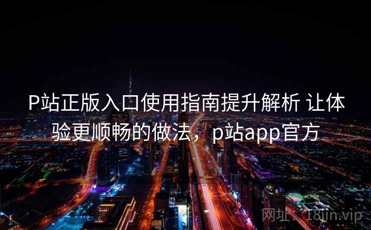 P站正版入口使用指南提升解析 让体验更顺畅的做法,p站app官方 第2张 P站正版入口使用指南提升解析 让体验更顺畅的做法,p站app官方 第2张