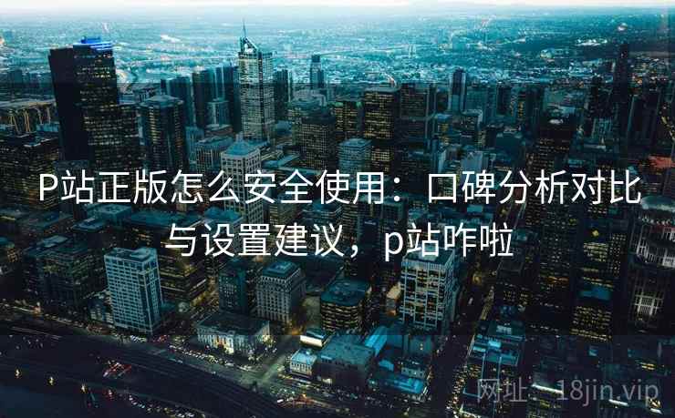 P站正版怎么安全使用:口碑分析对比与设置建议,p站咋啦 第2张 P站正版怎么安全使用:口碑分析对比与设置建议,p站咋啦 第2张