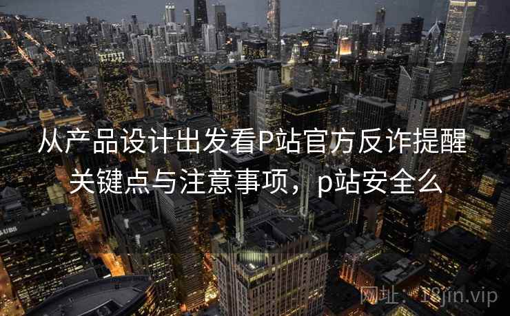 从产品设计出发看P站官方反诈提醒 关键点与注意事项，p站安全么