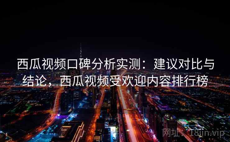 西瓜视频口碑分析实测：建议对比与结论，西瓜视频受欢迎内容排行榜