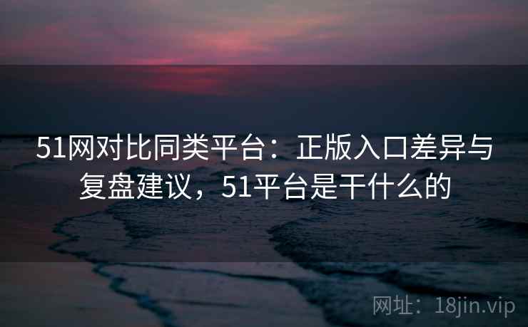 51网对比同类平台:正版入口差异与复盘建议,51平台是干什么的 第2张 51网对比同类平台:正版入口差异与复盘建议,51平台是干什么的 第2张